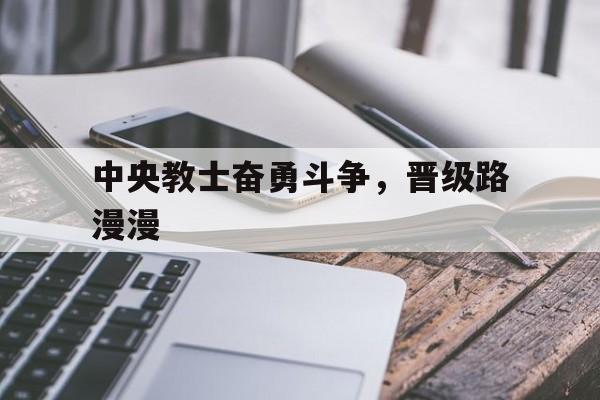 关于中央教士奋勇斗争，晋级路漫漫的信息